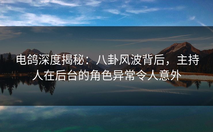 电鸽深度揭秘：八卦风波背后，主持人在后台的角色异常令人意外