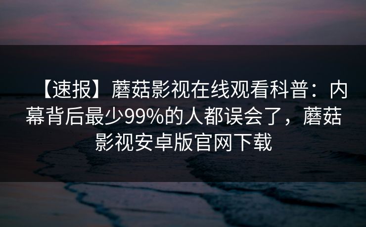 【速报】蘑菇影视在线观看科普:内幕背后最少99%的人都误会了,蘑菇影视安卓版官网下载 【速报】蘑菇影视在线观看科普:内幕背后最少99%的人都误会了,蘑菇影视安卓版官网下载