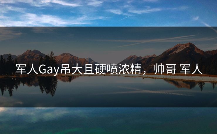 军人Gay吊大且硬喷浓精，帅哥 军人
