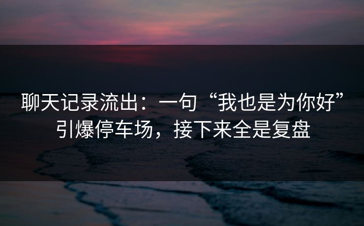 聊天记录流出：一句“我也是为你好”引爆停车场，接下来全是复盘