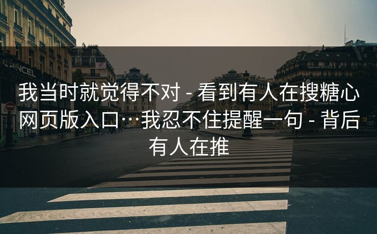 我当时就觉得不对 - 看到有人在搜糖心网页版入口…我忍不住提醒一句 - 背后有人在推