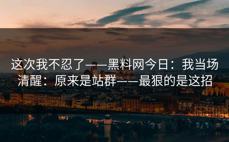 这次我不忍了——黑料网今日：我当场清醒：原来是站群——最狠的是这招