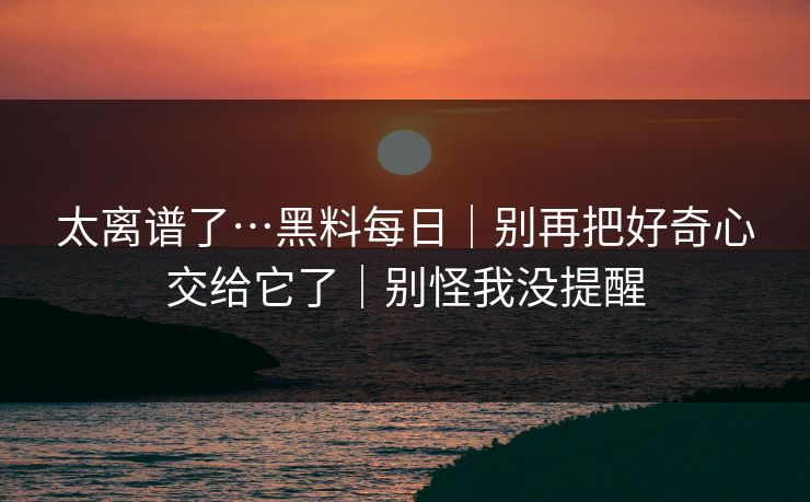 太离谱了…黑料每日｜别再把好奇心交给它了｜别怪我没提醒