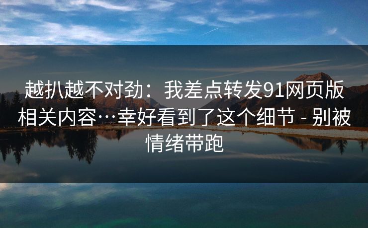 越扒越不对劲：我差点转发91网页版相关内容…幸好看到了这个细节 - 别被情绪带跑