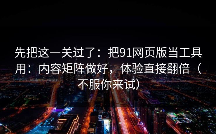 先把这一关过了：把91网页版当工具用：内容矩阵做好，体验直接翻倍（不服你来试）
