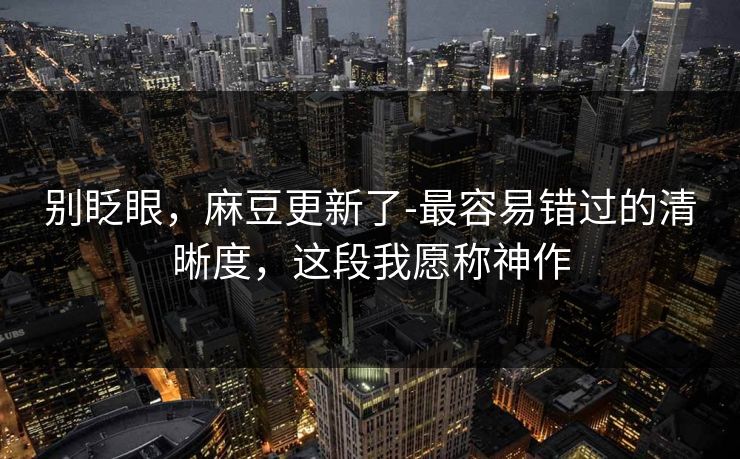 别眨眼，麻豆更新了-最容易错过的清晰度，这段我愿称神作