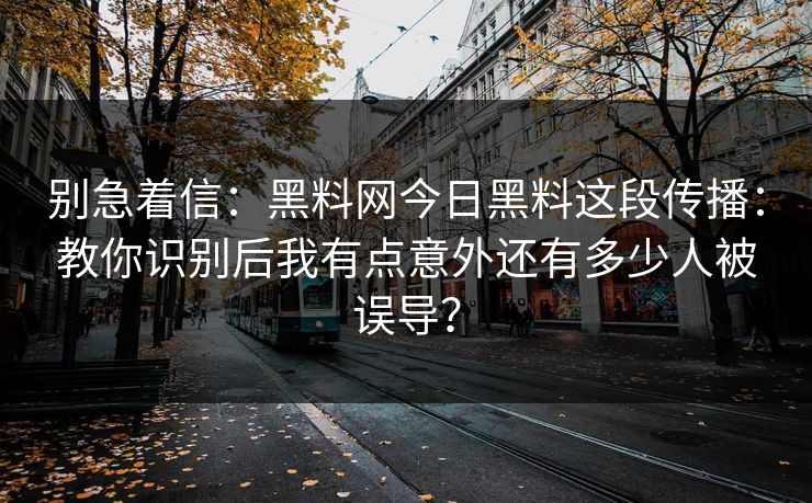 别急着信：黑料网今日黑料这段传播：教你识别后我有点意外还有多少人被误导？