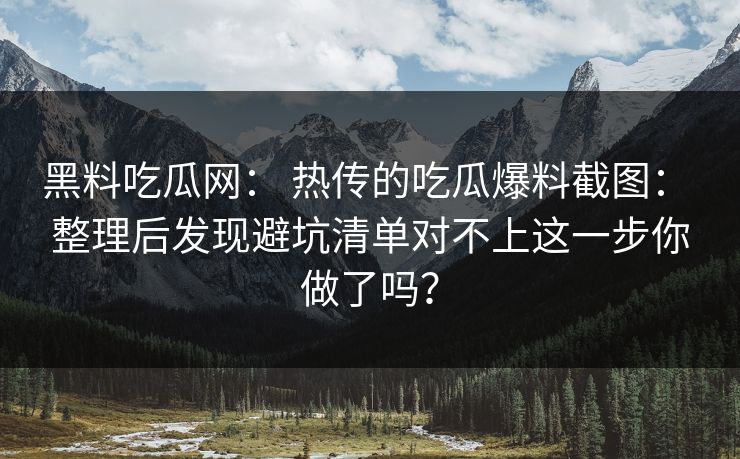 黑料吃瓜网： 热传的吃瓜爆料截图： 整理后发现避坑清单对不上这一步你做了吗？
