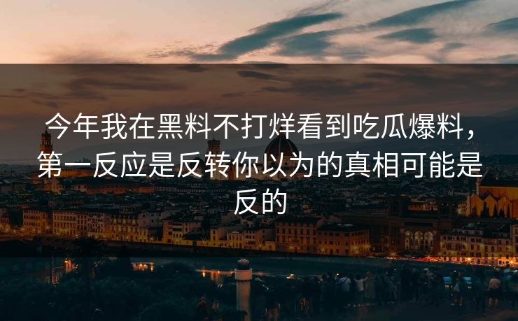 今年我在黑料不打烊看到吃瓜爆料,第一反应是反转你以为的真相可能是反的