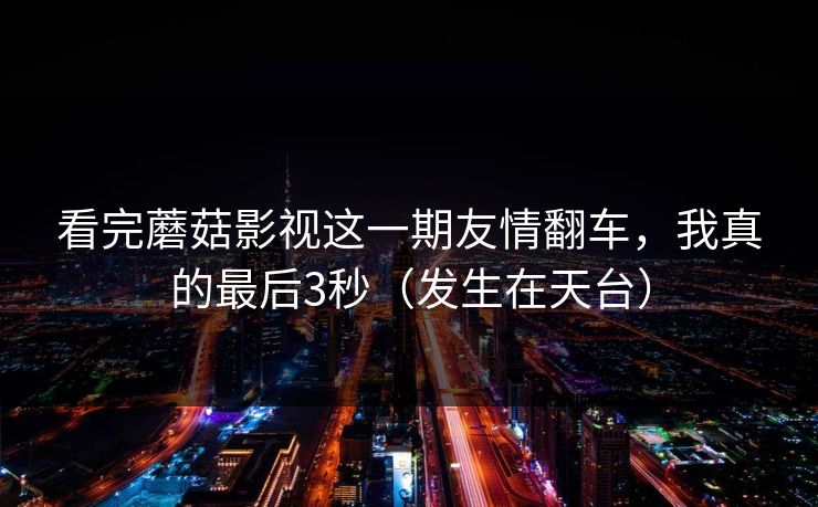 看完蘑菇影视这一期友情翻车，我真的最后3秒（发生在天台）