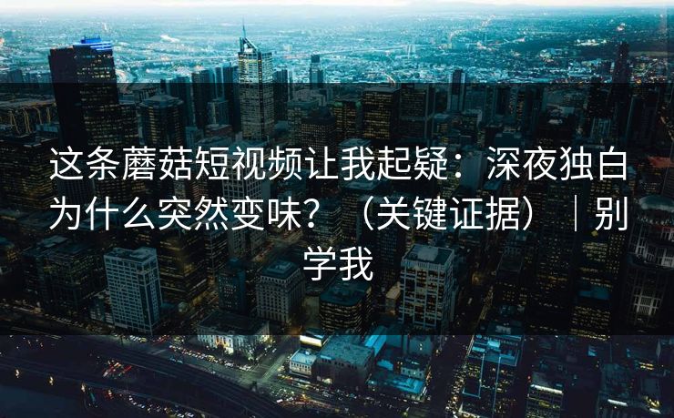 这条蘑菇短视频让我起疑:深夜独白为什么突然变味?(关键证据)|别学我