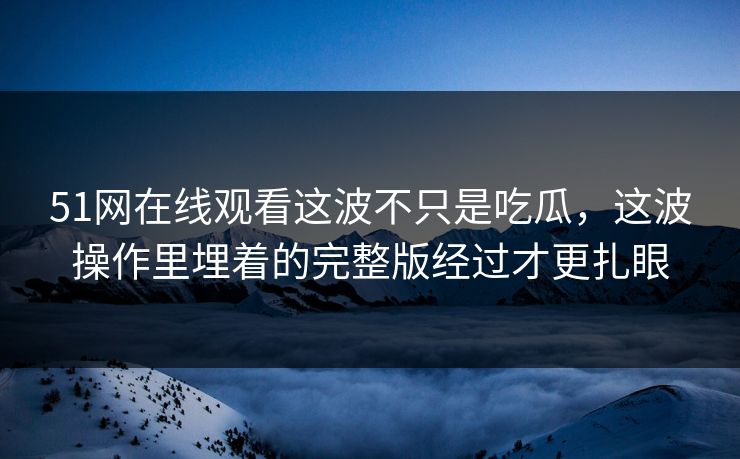 51网在线观看这波不只是吃瓜，这波操作里埋着的完整版经过才更扎眼